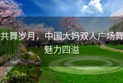 共舞岁月，中国大妈双人广场舞魅力四溢