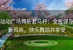 动动广场舞新套马杆：全民健身新风尚，快乐舞蹈共享受