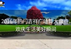 2016年热门吉祥广场舞大盘点，欢庆生活美好瞬间