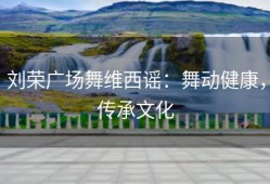 刘荣广场舞维西谣：舞动健康，传承文化