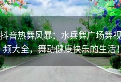 抖音热舞风暴：水兵舞广场舞视频大全，舞动健康快乐的生活！