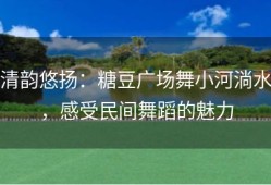 清韵悠扬：糖豆广场舞小河淌水，感受民间舞蹈的魅力