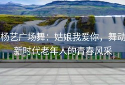 杨艺广场舞：姑娘我爱你，舞动新时代老年人的青春风采