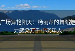 广场舞艳阳天：杨丽萍的舞蹈魅力感染万千中老年人
