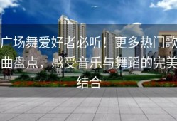 广场舞爱好者必听！更多热门歌曲盘点，感受音乐与舞蹈的完美结合