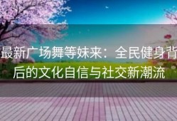 最新广场舞等妹来：全民健身背后的文化自信与社交新潮流