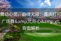 舞动心灵，韵律无限：重庆叮叮广场舞&lt;听心&gt;背面解析