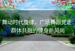 舞动时代旋律，广场舞跟党走：群体共融的健身新风尚
