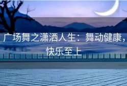 广场舞之潇洒人生：舞动健康，快乐至上