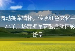 舞动拥军情怀，传承红色文化——小丫广场舞拥军花鼓活动精彩纷呈