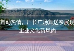 舞动热情，厂长广场舞送亲展现企业文化新风尚