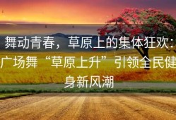 舞动青春，草原上的集体狂欢：广场舞“草原上升”引领全民健身新风潮