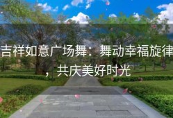 吉祥如意广场舞：舞动幸福旋律，共庆美好时光