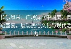 长乐风采：广场舞〈中国美〉舞蹈盛宴，展现民俗文化与现代活力