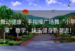 舞动健康：手指操广场舞“小苹果”教学，快乐健身新潮流！