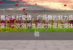 舞动乡村爱情，广场舞的魅力盛宴：一次别开生面的外景拍摄体验