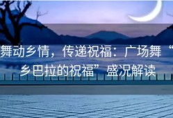 舞动乡情，传递祝福：广场舞“乡巴拉的祝福”盛况解读
