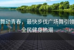 舞动青春，最快步伐广场舞引领全民健身热潮
