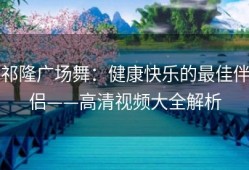 祁隆广场舞：健康快乐的最佳伴侣——高清视频大全解析