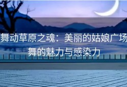 舞动草原之魂：美丽的姑娘广场舞的魅力与感染力