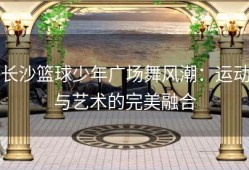 长沙篮球少年广场舞风潮：运动与艺术的完美融合