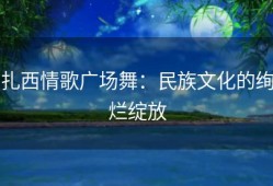 扎西情歌广场舞：民族文化的绚烂绽放