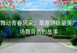 舞动青春风采：草原姑娘最美广场舞背后的故事