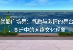 优酷广场舞：气质与激情的舞台，变迁中的网络文化现象