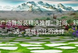 广场舞服装精选推荐：时尚、舒适、高性价比的选择