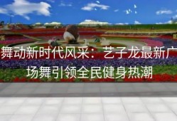 舞动新时代风采：艺子龙最新广场舞引领全民健身热潮