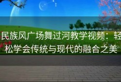民族风广场舞过河教学视频：轻松学会传统与现代的融合之美