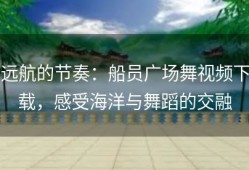 远航的节奏：船员广场舞视频下载，感受海洋与舞蹈的交融
