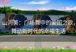 山河美：广场舞中的爱国之歌，舞动新时代的幸福生活