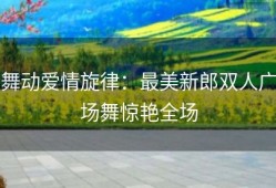 舞动爱情旋律：最美新郎双人广场舞惊艳全场