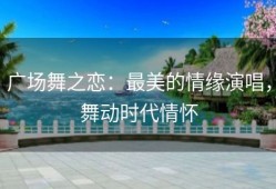广场舞之恋：最美的情缘演唱，舞动时代情怀