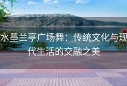 水墨兰亭广场舞：传统文化与现代生活的交融之美
