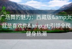 广场舞的魅力：西藏版&lt;就是喜欢你&gt;引领全民健身热潮