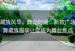 藏族风华，舞动时尚：新款广场舞藏族服装让您成为舞台焦点