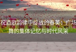 祝酒歌韵律中绽放的春英：广场舞的集体记忆与时代风采