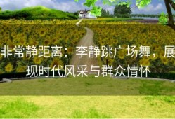 非常静距离：李静跳广场舞，展现时代风采与群众情怀