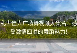 乱世佳人广场舞视频大集合：感受激情四溢的舞蹈魅力！