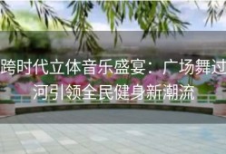 跨时代立体音乐盛宴：广场舞过河引领全民健身新潮流