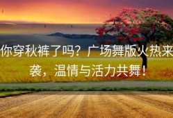 你穿秋裤了吗？广场舞版火热来袭，温情与活力共舞！