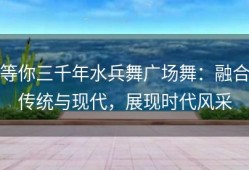 等你三千年水兵舞广场舞：融合传统与现代，展现时代风采