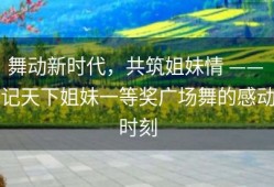 舞动新时代，共筑姐妹情 —— 记天下姐妹一等奖广场舞的感动时刻