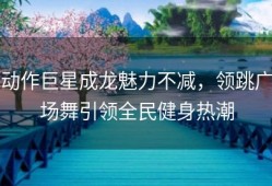 动作巨星成龙魅力不减，领跳广场舞引领全民健身热潮