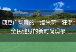 糖豆广场舞的“爆米花”狂潮：全民健身的新时尚现象