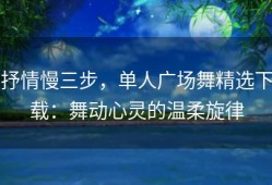 抒情慢三步，单人广场舞精选下载：舞动心灵的温柔旋律