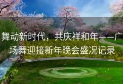 舞动新时代，共庆祥和年——广场舞迎接新年晚会盛况记录