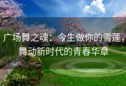 广场舞之魂：今生做你的雪莲，舞动新时代的青春华章